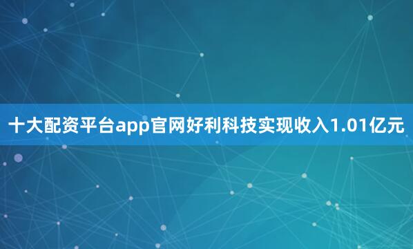 十大配资平台app官网好利科技实现收入1.01亿元