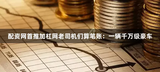 配资网首推加杠网老司机们算笔账：一辆千万级豪车