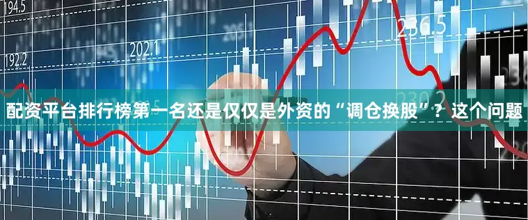 配资平台排行榜第一名还是仅仅是外资的“调仓换股”？这个问题