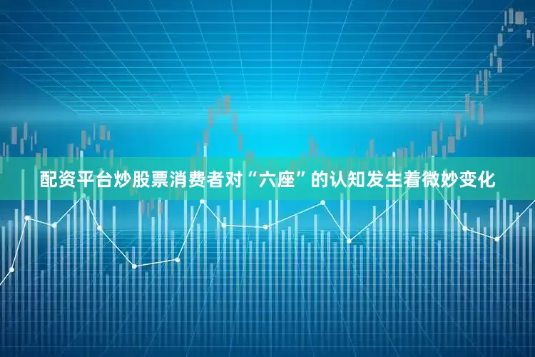 配资平台炒股票消费者对“六座”的认知发生着微妙变化